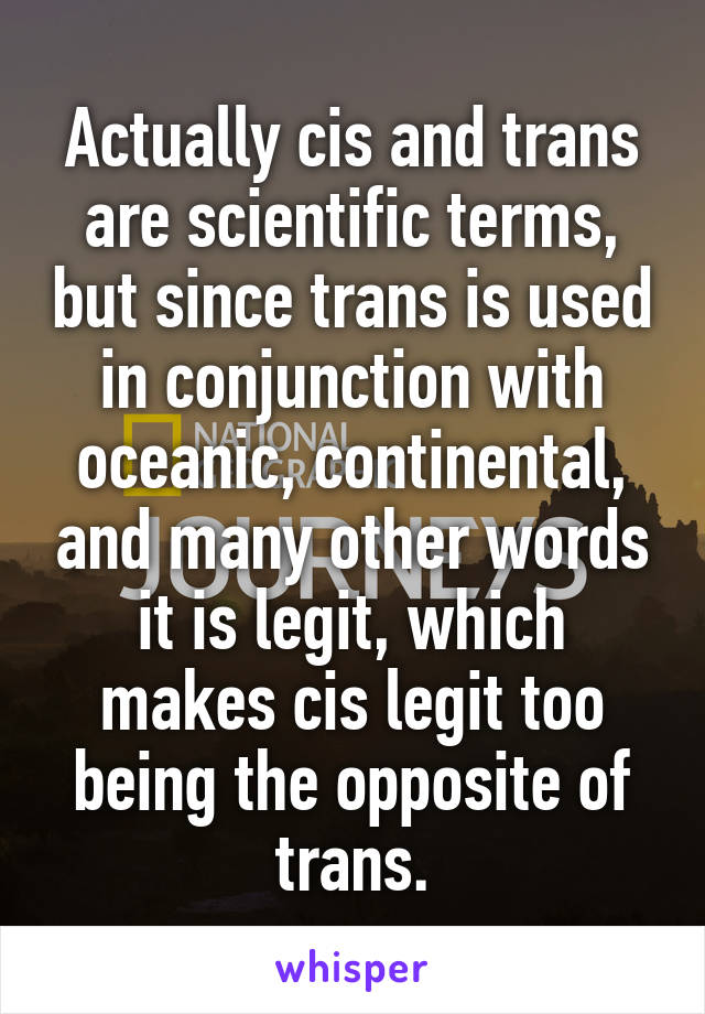 Actually cis and trans are scientific terms, but since trans is used in conjunction with oceanic, continental, and many other words it is legit, which makes cis legit too being the opposite of trans.