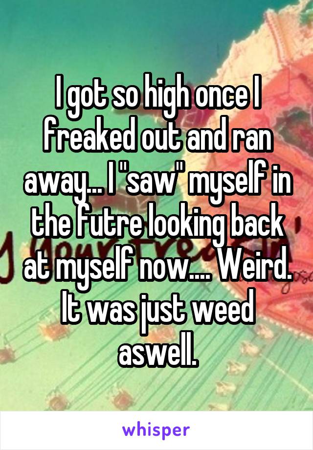 I got so high once I freaked out and ran away... I "saw" myself in the futre looking back at myself now.... Weird.
It was just weed aswell.