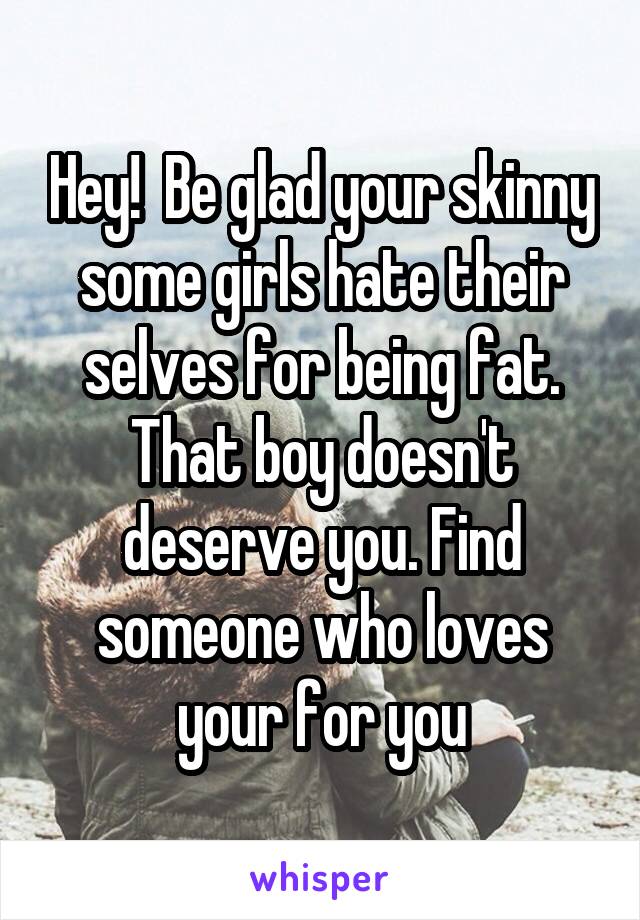 Hey!  Be glad your skinny some girls hate their selves for being fat. That boy doesn't deserve you. Find someone who loves your for you