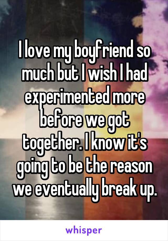 I love my boyfriend so much but I wish I had experimented more before we got together. I know it's going to be the reason we eventually break up.