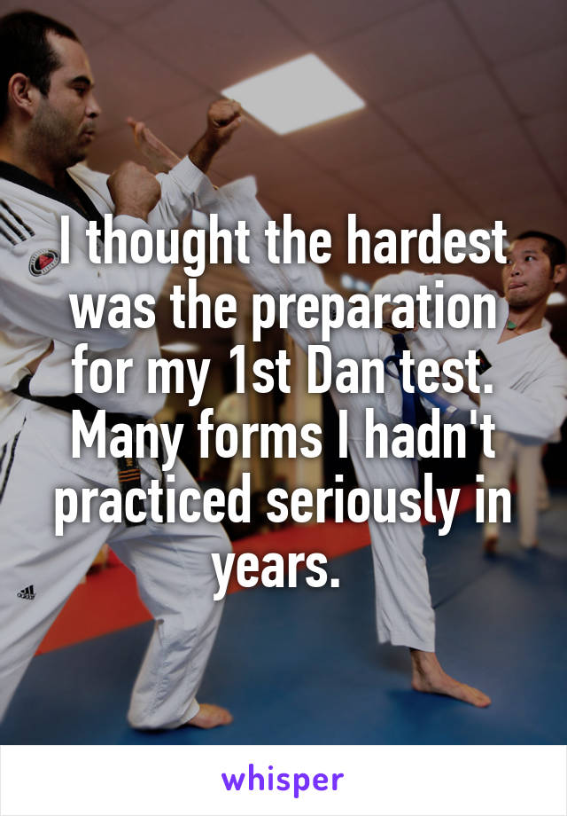 I thought the hardest was the preparation for my 1st Dan test. Many forms I hadn't practiced seriously in years. 
