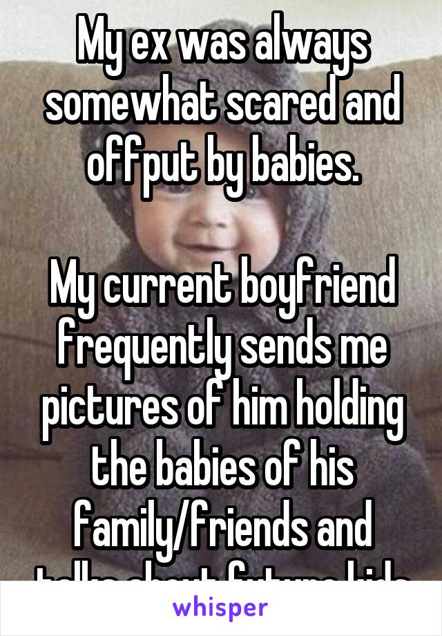 My ex was always somewhat scared and offput by babies.

My current boyfriend frequently sends me pictures of him holding the babies of his family/friends and talks about future kids