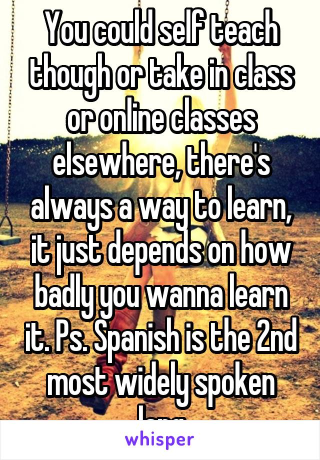 You could self teach though or take in class or online classes elsewhere, there's always a way to learn, it just depends on how badly you wanna learn it. Ps. Spanish is the 2nd most widely spoken lang