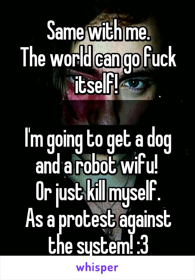 Same with me.
The world can go fuck itself! 

I'm going to get a dog and a robot wifu! 
Or just kill myself.
As a protest against the system! :3