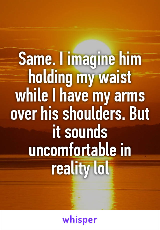 Same. I imagine him holding my waist while I have my arms over his shoulders. But it sounds uncomfortable in reality lol