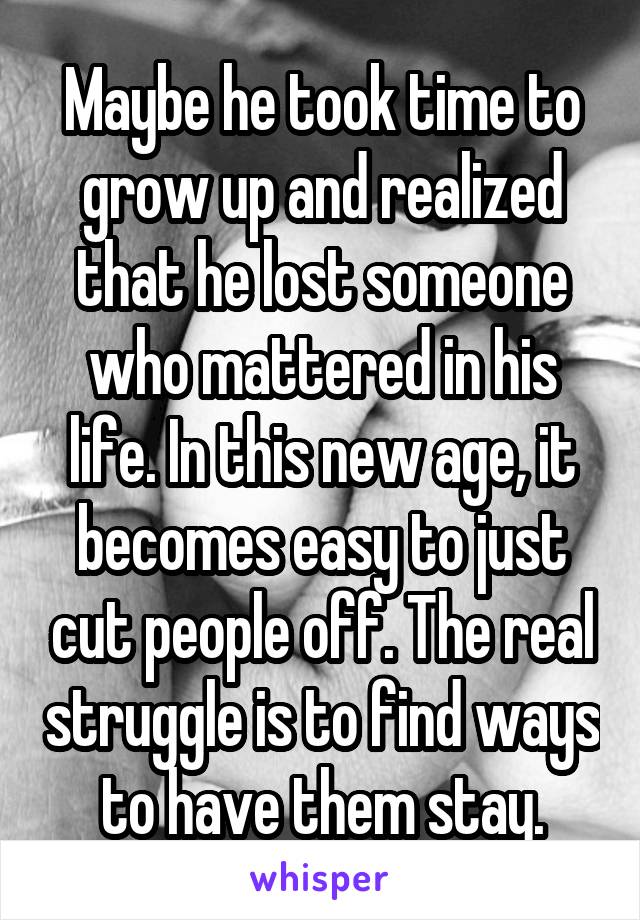 Maybe he took time to grow up and realized that he lost someone who mattered in his life. In this new age, it becomes easy to just cut people off. The real struggle is to find ways to have them stay.