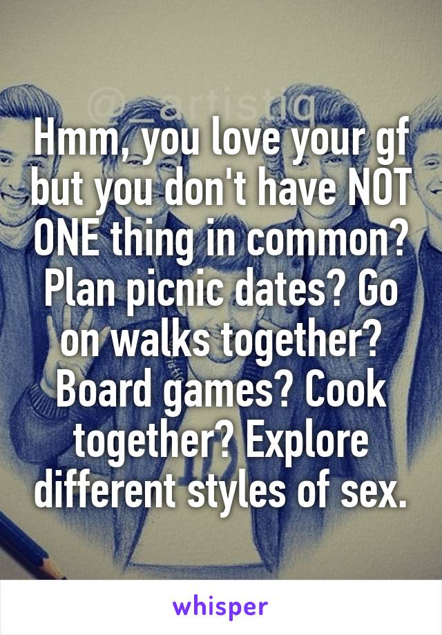 Hmm, you love your gf but you don't have NOT ONE thing in common? Plan picnic dates? Go on walks together? Board games? Cook together? Explore different styles of sex.
