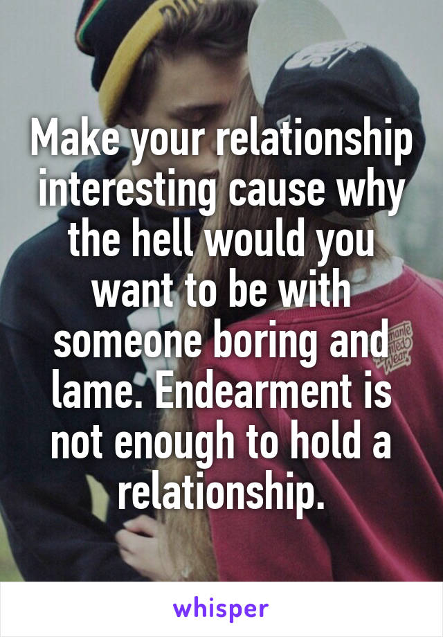Make your relationship interesting cause why the hell would you want to be with someone boring and lame. Endearment is not enough to hold a relationship.
