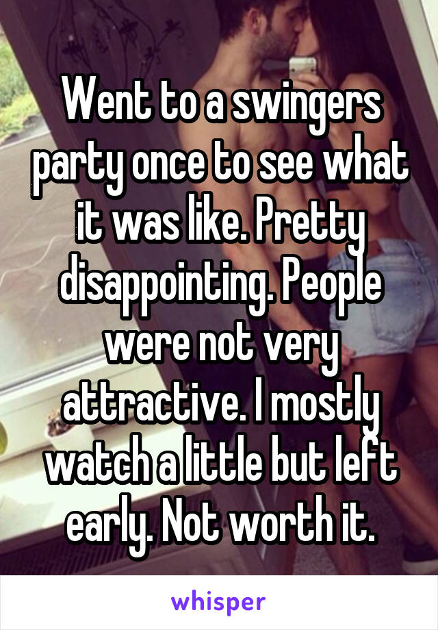 Went to a swingers party once to see what it was like. Pretty disappointing. People were not very attractive. I mostly watch a little but left early. Not worth it.