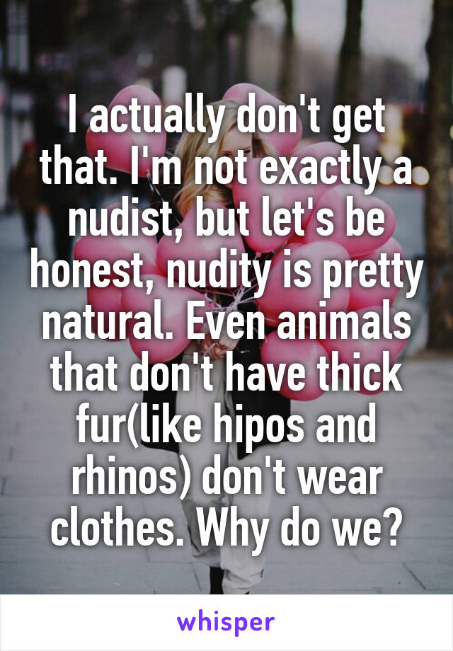 I actually don't get that. I'm not exactly a nudist, but let's be honest, nudity is pretty natural. Even animals that don't have thick fur(like hipos and rhinos) don't wear clothes. Why do we?