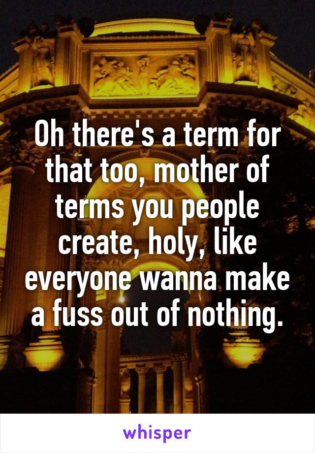 Oh there's a term for that too, mother of terms you people create, holy, like everyone wanna make a fuss out of nothing.