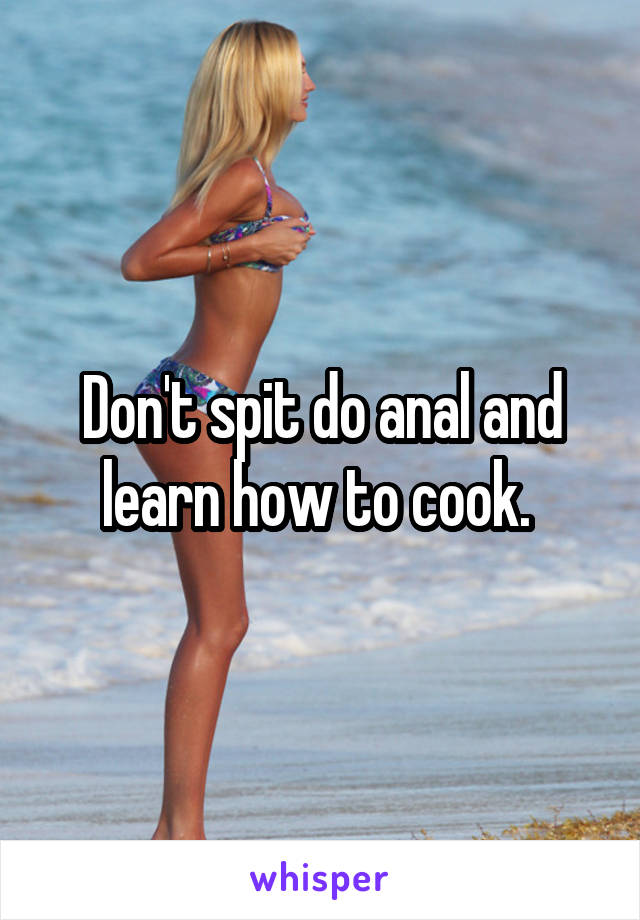 Don't spit do anal and learn how to cook. 