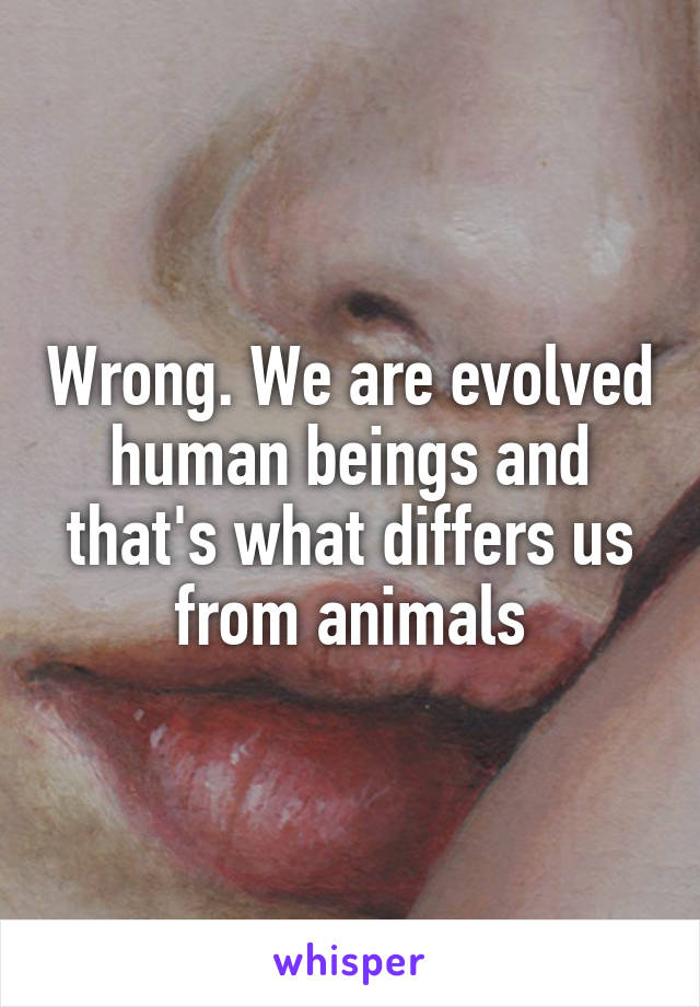 Wrong. We are evolved human beings and that's what differs us from animals