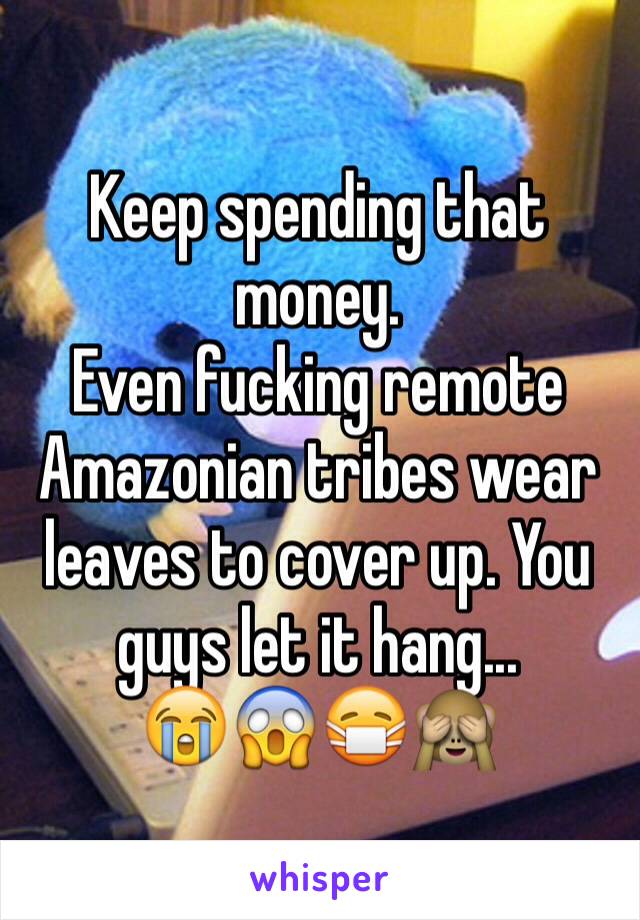 Keep spending that money. 
Even fucking remote Amazonian tribes wear leaves to cover up. You guys let it hang... 
😭😱😷🙈