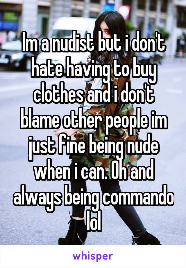 Im a nudist but i don't hate having to buy clothes and i don't blame other people im just fine being nude when i can. Oh and always being commando lol