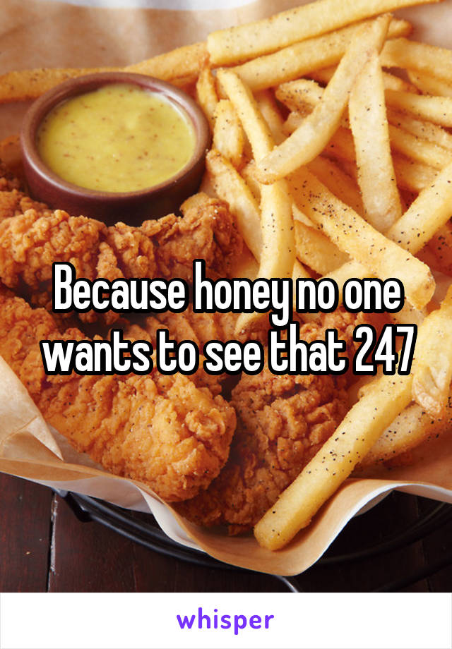 Because honey no one wants to see that 24\7