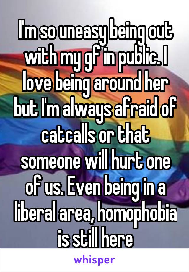 I'm so uneasy being out with my gf in public. I love being around her but I'm always afraid of catcalls or that someone will hurt one of us. Even being in a liberal area, homophobia is still here