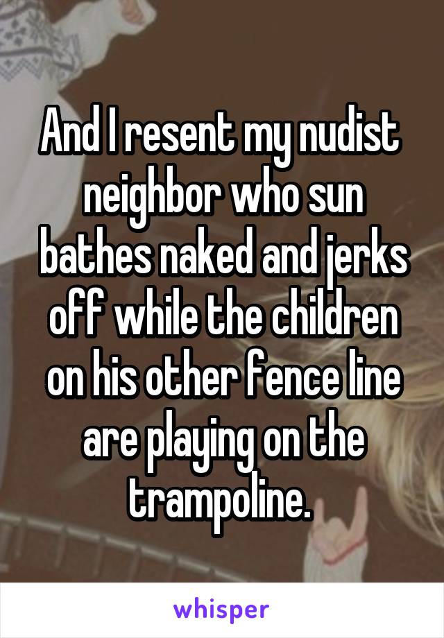 And I resent my nudist  neighbor who sun bathes naked and jerks off while the children on his other fence line are playing on the trampoline. 