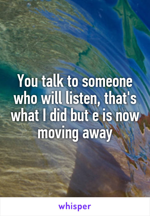 You talk to someone who will listen, that's what I did but e is now moving away