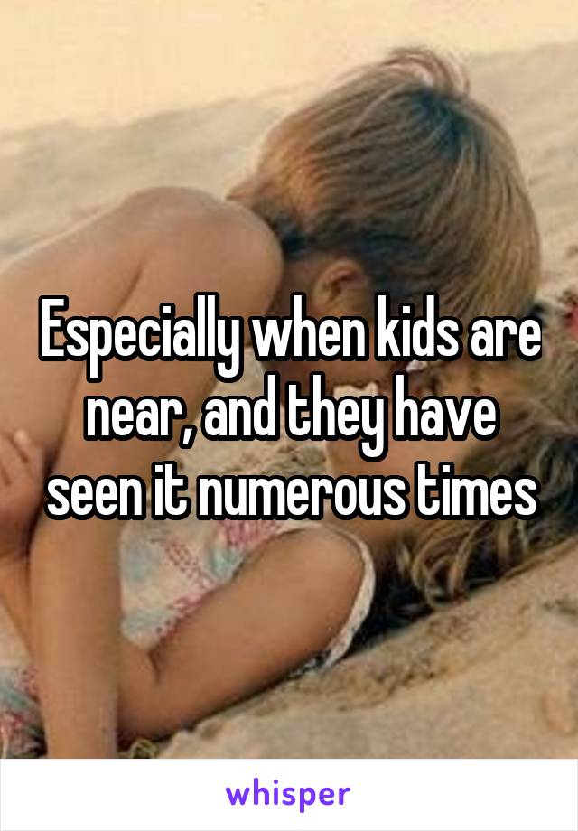 Especially when kids are near, and they have seen it numerous times