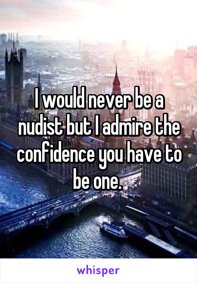 I would never be a nudist but I admire the confidence you have to be one. 