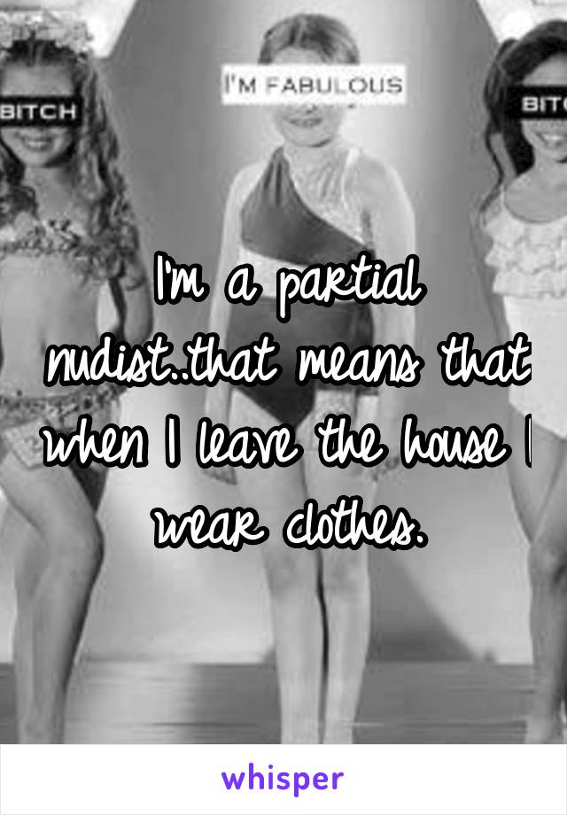 I'm a partial nudist..that means that when I leave the house I wear clothes.