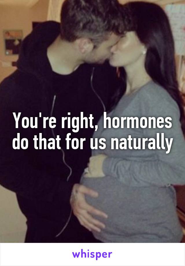 You're right, hormones do that for us naturally