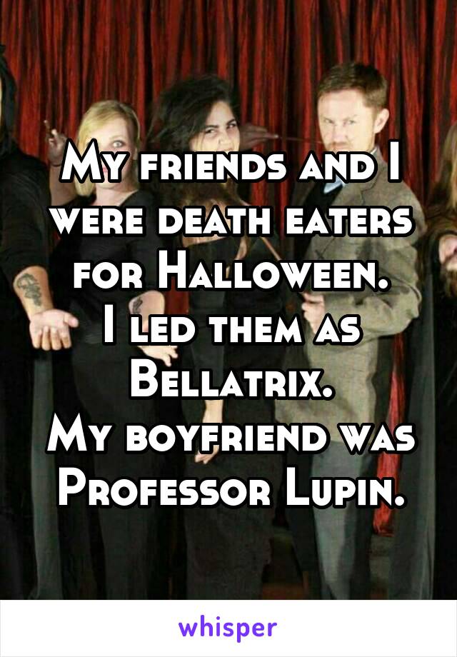 My friends and I were death eaters for Halloween.
I led them as Bellatrix.
My boyfriend was Professor Lupin.