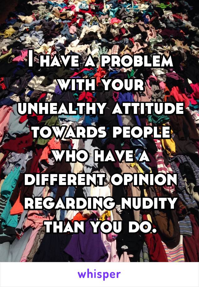 I have a problem with your unhealthy attitude towards people who have a different opinion regarding nudity than you do.