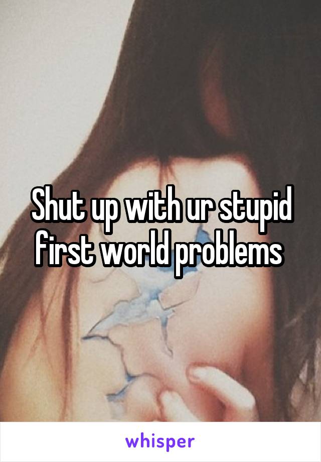 Shut up with ur stupid first world problems 