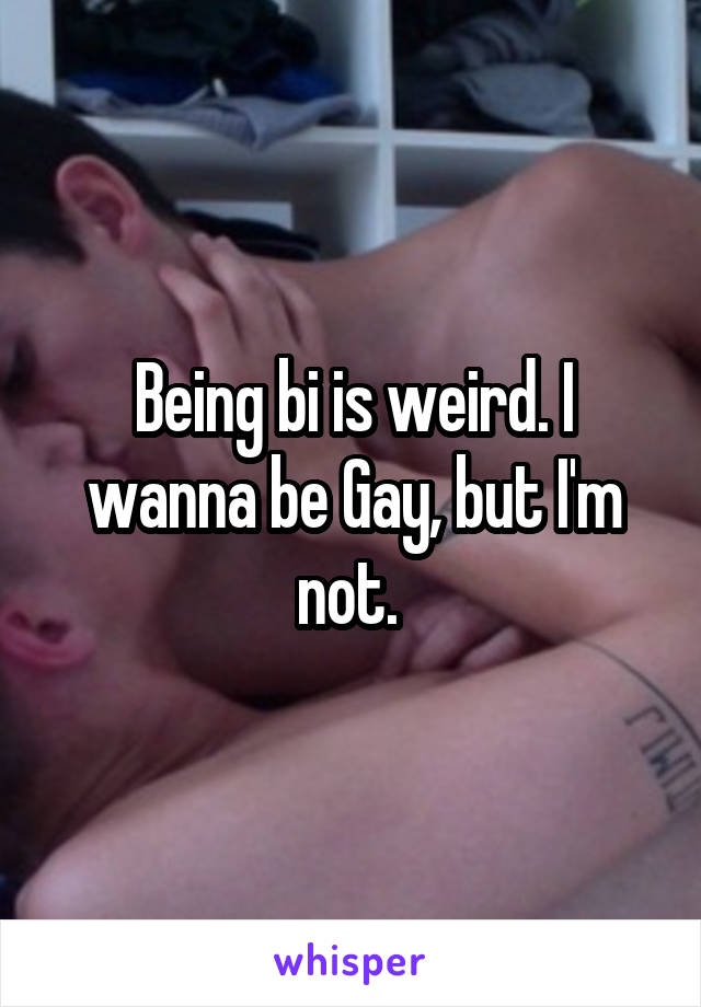 Being bi is weird. I wanna be Gay, but I'm not. 