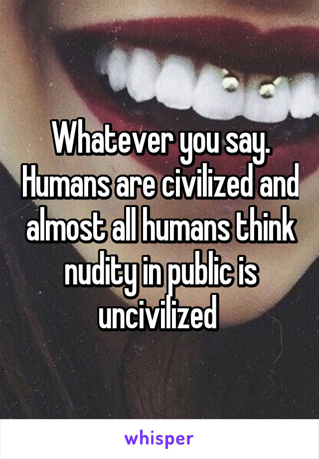 Whatever you say. Humans are civilized and almost all humans think nudity in public is uncivilized 