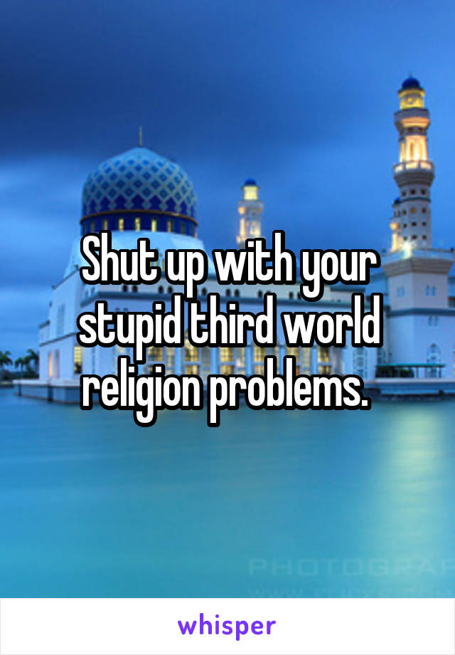 Shut up with your stupid third world religion problems. 