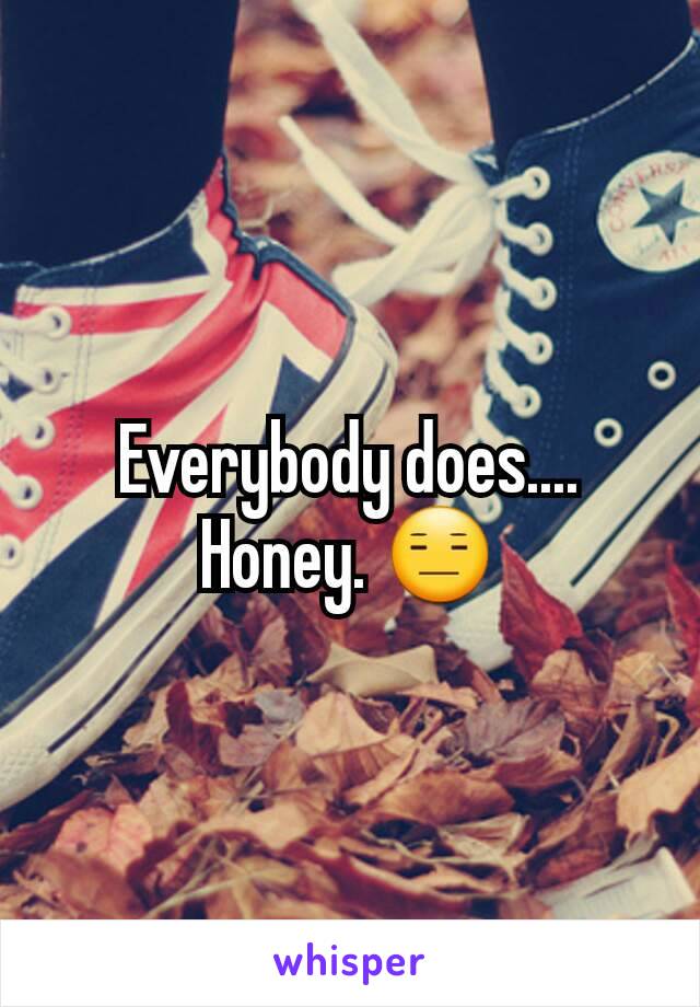 Everybody does.... Honey. 😑