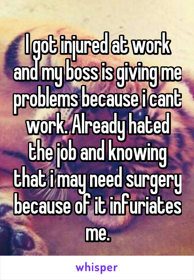 I got injured at work and my boss is giving me problems because i cant work. Already hated the job and knowing that i may need surgery because of it infuriates me.