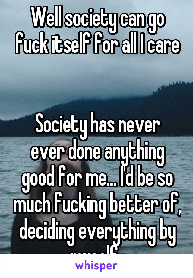 Well society can go fuck itself for all I care


Society has never ever done anything good for me... I'd be so much fucking better of, deciding everything by myself. 