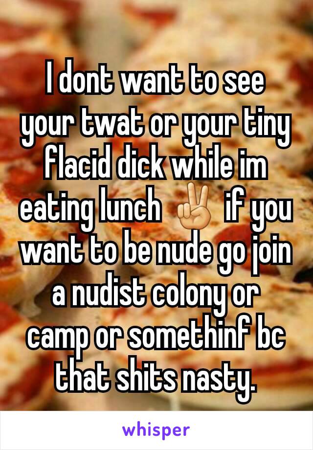 I dont want to see your twat or your tiny flacid dick while im eating lunch ✌ if you want to be nude go join a nudist colony or camp or somethinf bc that shits nasty.