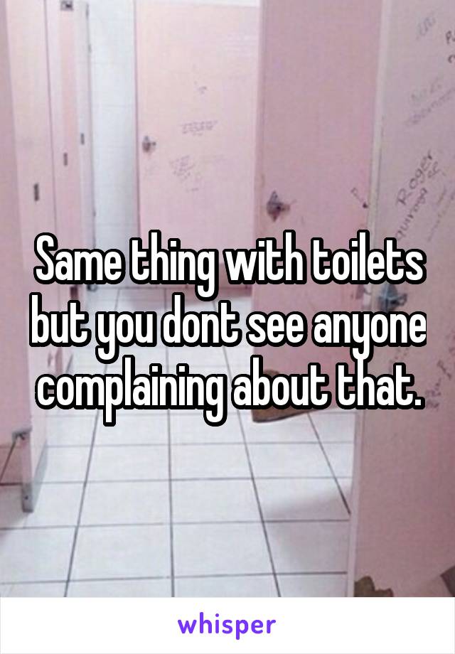 Same thing with toilets but you dont see anyone complaining about that.