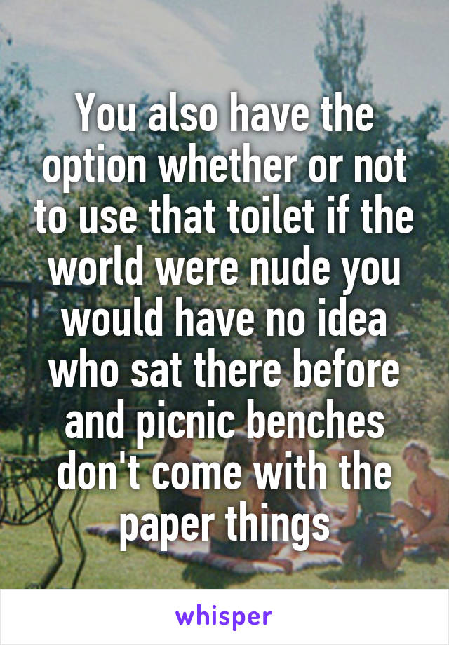 You also have the option whether or not to use that toilet if the world were nude you would have no idea who sat there before and picnic benches don't come with the paper things