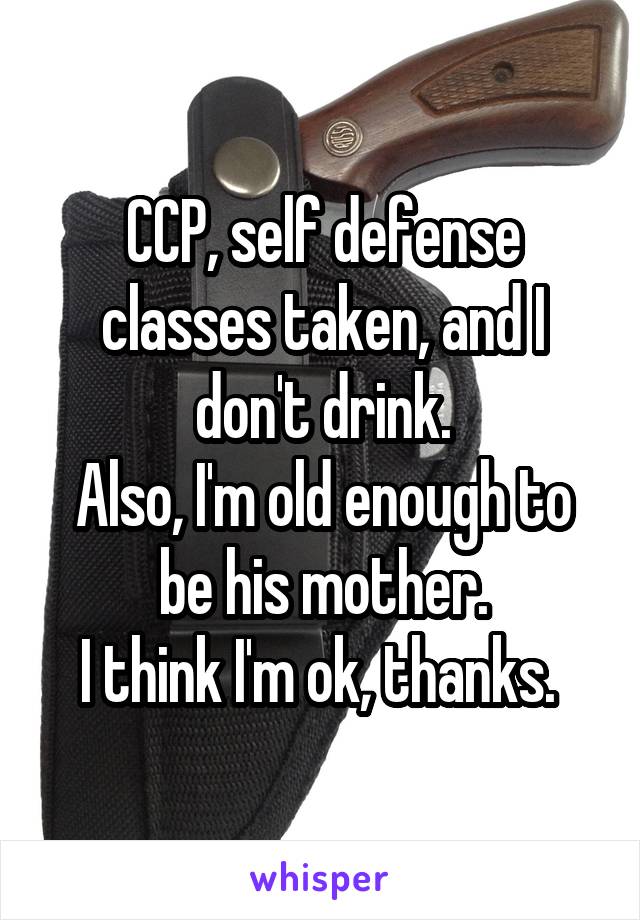 CCP, self defense classes taken, and I don't drink.
Also, I'm old enough to be his mother.
I think I'm ok, thanks. 