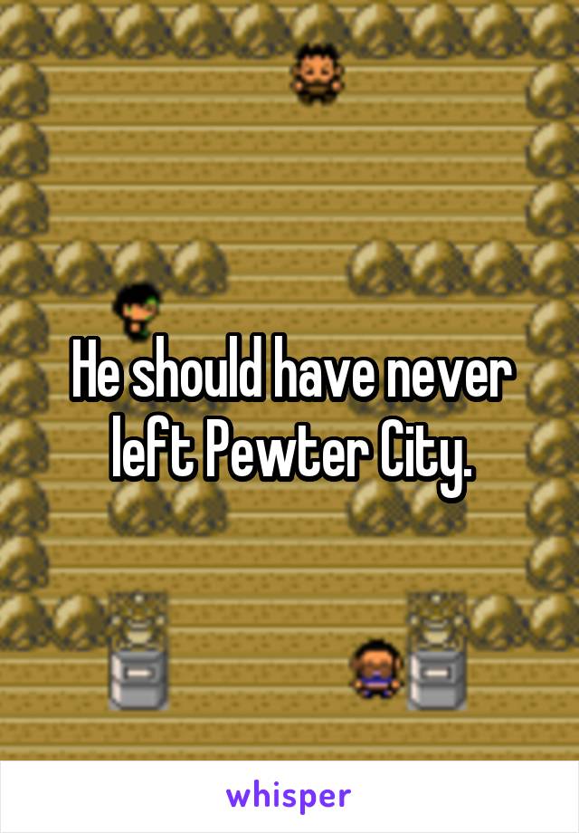 He should have never left Pewter City.