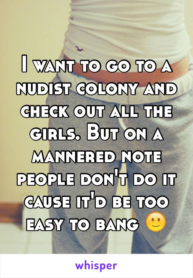 I want to go to a nudist colony and check out all the girls. But on a mannered note people don't do it cause it'd be too easy to bang 🙂