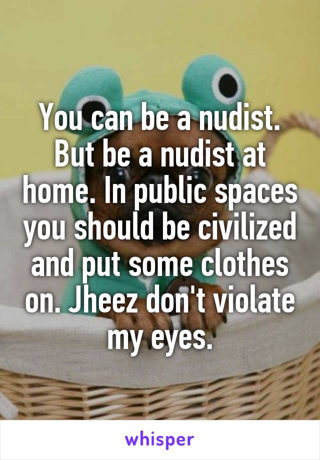 You can be a nudist. But be a nudist at home. In public spaces you should be civilized and put some clothes on. Jheez don't violate my eyes.