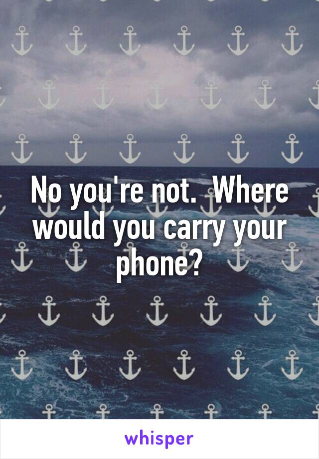 No you're not.  Where would you carry your phone?