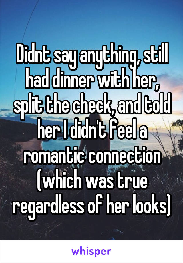 Didnt say anything, still had dinner with her, split the check, and told her I didn't feel a romantic connection (which was true regardless of her looks)