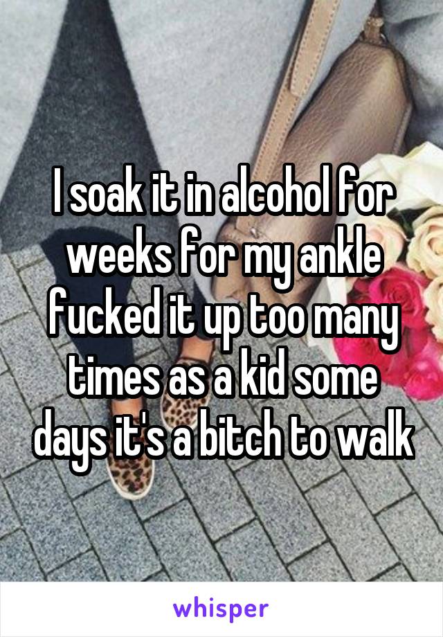 I soak it in alcohol for weeks for my ankle fucked it up too many times as a kid some days it's a bitch to walk