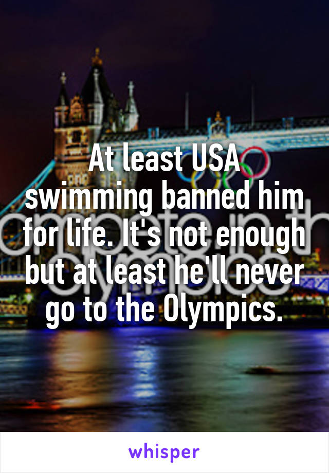 At least USA swimming banned him for life. It's not enough but at least he'll never go to the Olympics.