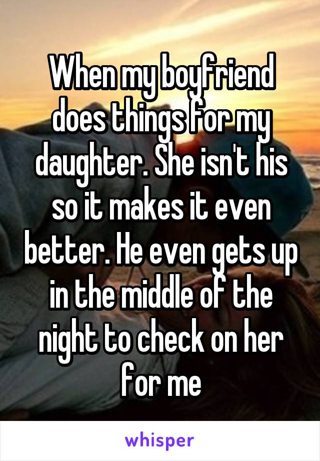 When my boyfriend does things for my daughter. She isn't his so it makes it even better. He even gets up in the middle of the night to check on her for me