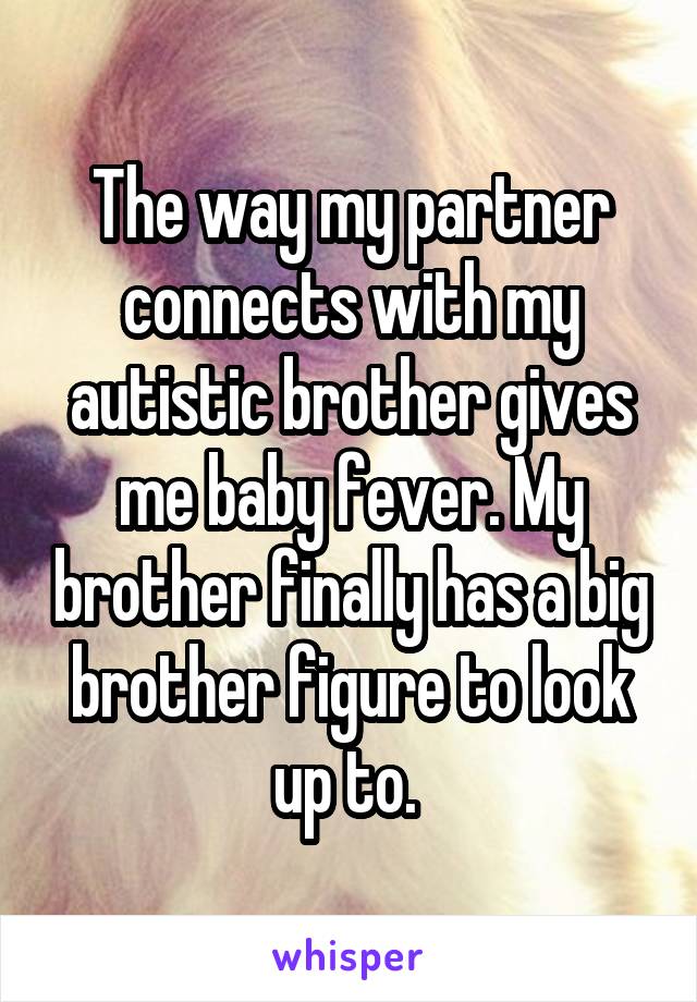 The way my partner connects with my autistic brother gives me baby fever. My brother finally has a big brother figure to look up to. 