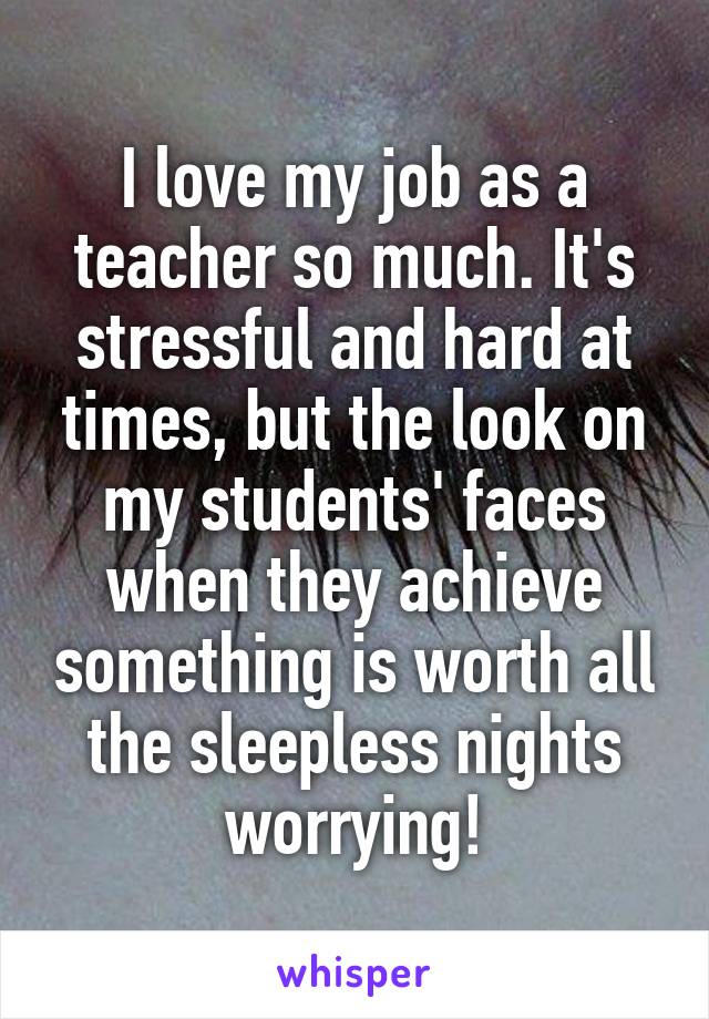 I love my job as a teacher so much. It's stressful and hard at times, but the look on my students' faces when they achieve something is worth all the sleepless nights worrying!